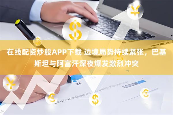 在线配资炒股APP下载 边境局势持续紧张，巴基斯坦与阿富汗深夜爆发激烈冲突