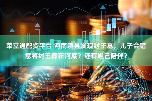 荣立通配资平台 河南淇县发现纣王墓，儿子会错意将纣王葬在河底？还有妲己陪伴？