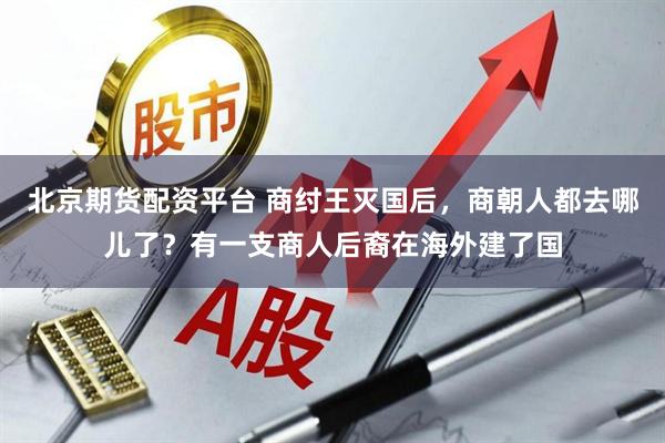 北京期货配资平台 商纣王灭国后，商朝人都去哪儿了？有一支商人后裔在海外建了国