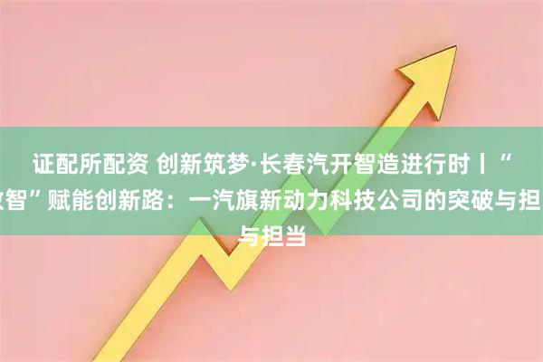 证配所配资 创新筑梦·长春汽开智造进行时丨“数智”赋能创新路：一汽旗新动力科技公司的突破与担当