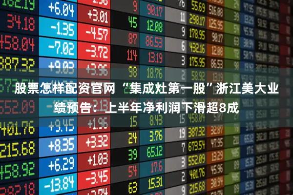 股票怎样配资官网 “集成灶第一股”浙江美大业绩预告:上半年净利润下滑超8成