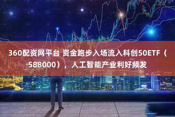 360配资网平台 资金跑步入场流入科创50ETF(588000),人工智能产业利好频发
