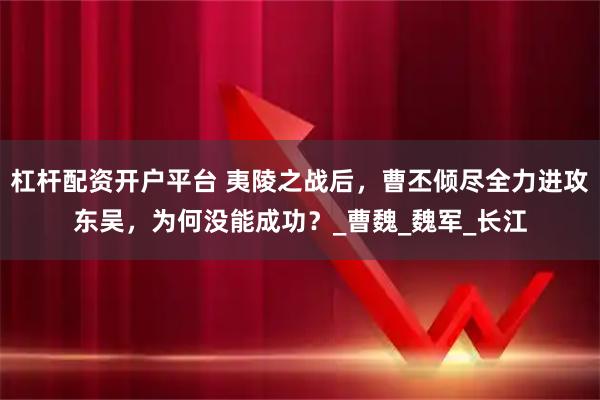 杠杆配资开户平台 夷陵之战后，曹丕倾尽全力进攻东吴，为何没能成功？_曹魏_魏军_长江