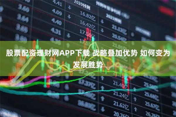 股票配资理财网APP下载 战略叠加优势 如何变为发展胜势