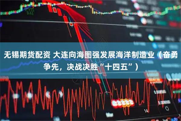 无锡期货配资 大连向海图强发展海洋制造业（奋勇争先，决战决胜“十四五”）