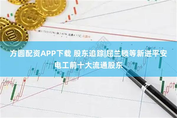 方圆配资APP下载 股东追踪|屈兰锁等新进平安电工前十大流通股东