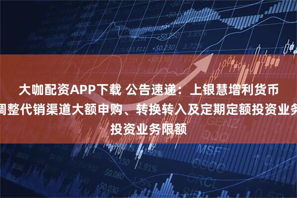 大咖配资APP下载 公告速递：上银慧增利货币基金调整代销渠道大额申购、转换转入及定期定额投资业务限额