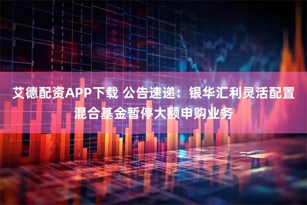 艾德配资APP下载 公告速递：银华汇利灵活配置混合基金暂停大额申购业务