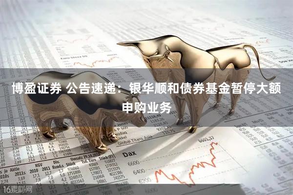 博盈证券 公告速递：银华顺和债券基金暂停大额申购业务