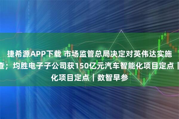 捷希源APP下载 市场监管总局决定对英伟达实施进一步调查；均胜电子子公司获150亿元汽车智能化项目定点｜数智早参