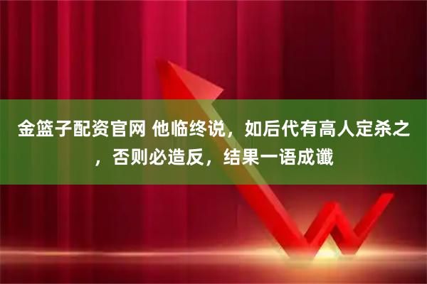 金篮子配资官网 他临终说，如后代有高人定杀之，否则必造反，结果一语成谶