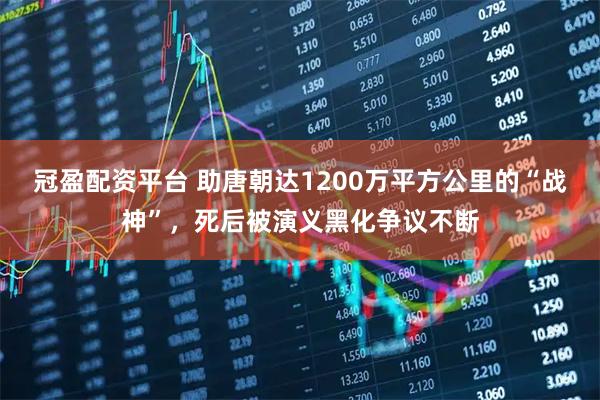 冠盈配资平台 助唐朝达1200万平方公里的“战神”，死后被演义黑化争议不断