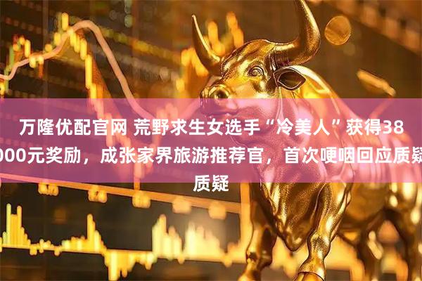 万隆优配官网 荒野求生女选手“冷美人”获得38000元奖励，成张家界旅游推荐官，首次哽咽回应质疑