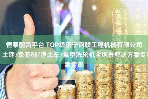 恒泰配资平台 TOP级济宁钢联工程机械有限公司：土建/免基础/渣土车/重型洗轮机全场景解决方案专家