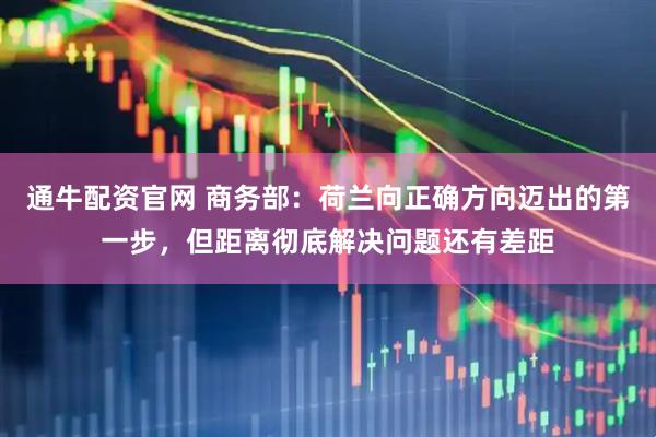 通牛配资官网 商务部：荷兰向正确方向迈出的第一步，但距离彻底解决问题还有差距