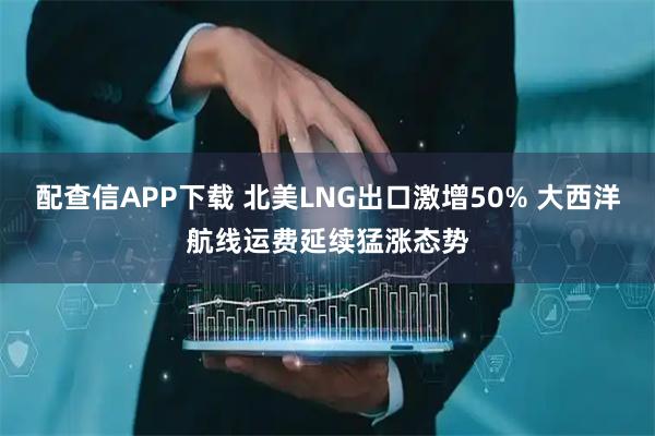 配查信APP下载 北美LNG出口激增50% 大西洋航线运费延续猛涨态势