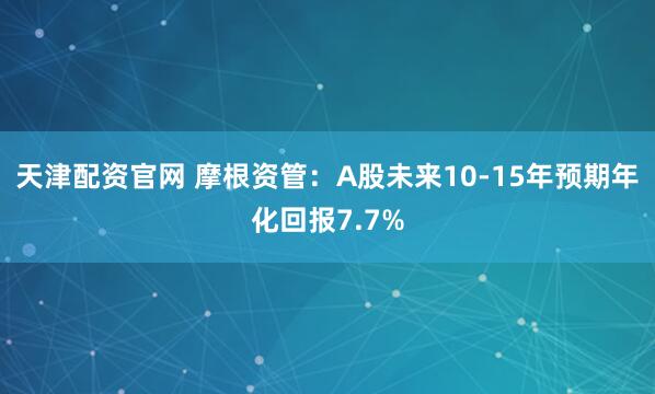 天津配资官网 摩根资管：A股未来10-15年预期年化回报7.7%
