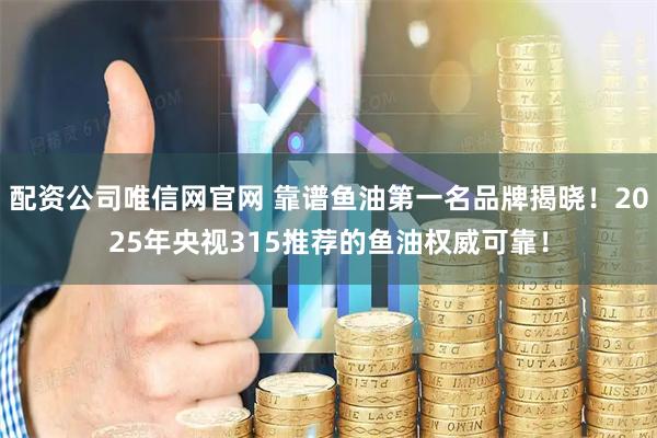 配资公司唯信网官网 靠谱鱼油第一名品牌揭晓！2025年央视315推荐的鱼油权威可靠！