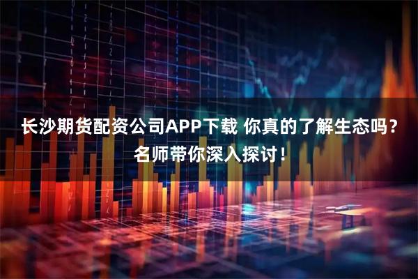 长沙期货配资公司APP下载 你真的了解生态吗？名师带你深入探讨！