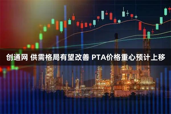 创通网 供需格局有望改善 PTA价格重心预计上移
