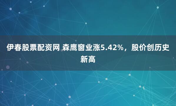 伊春股票配资网 森鹰窗业涨5.42%，股价创历史新高
