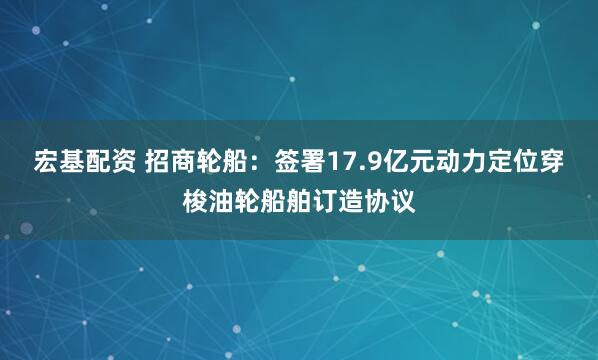 宏基配资 招商轮船：签署17.9亿元动力定位穿梭油轮船舶订造协议