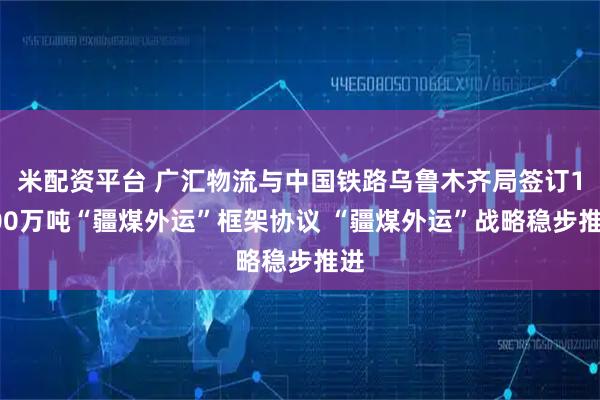 米配资平台 广汇物流与中国铁路乌鲁木齐局签订1800万吨“疆煤外运”框架协议 “疆煤外运”战略稳步推进