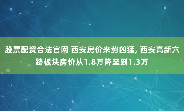 股票配资合法官网 西安房价来势凶猛, 西安高新六路板块房价从1.8万降至到1.3万