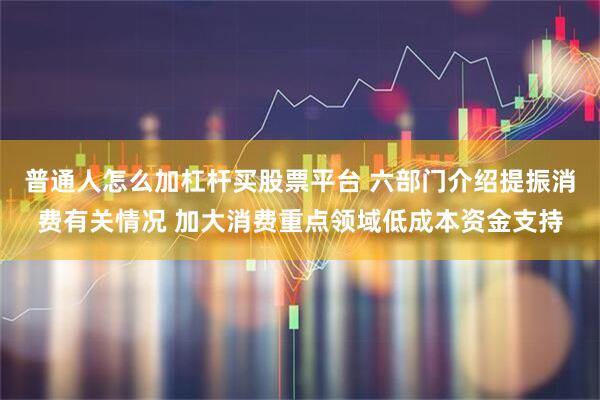 普通人怎么加杠杆买股票平台 六部门介绍提振消费有关情况 加大消费重点领域低成本资金支持