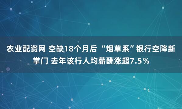 农业配资网 空缺18个月后 “烟草系”银行空降新掌门 去年该行人均薪酬涨超7.5％