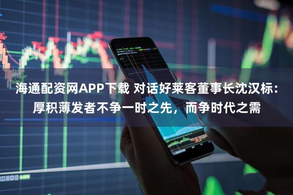 海通配资网APP下载 对话好莱客董事长沈汉标：厚积薄发者不争一时之先，而争时代之需