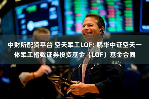 中财所配资平台 空天军工LOF: 鹏华中证空天一体军工指数证券投资基金(LOF)基金合同
