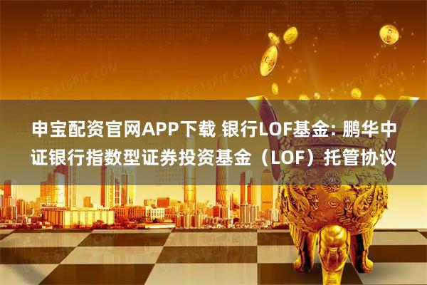 申宝配资官网APP下载 银行LOF基金: 鹏华中证银行指数型证券投资基金（LOF）托管协议