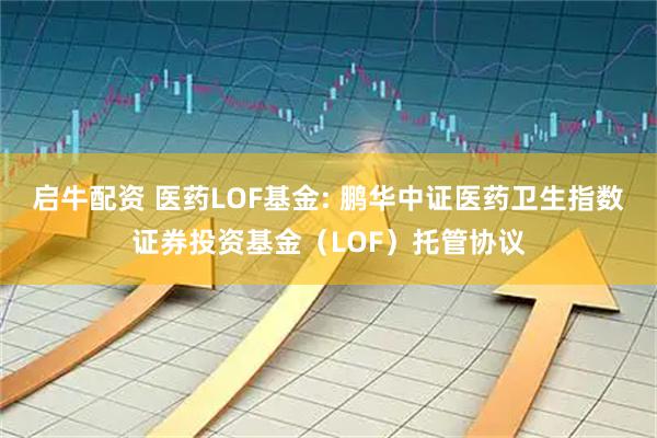 启牛配资 医药LOF基金: 鹏华中证医药卫生指数证券投资基金(LOF)托管协议