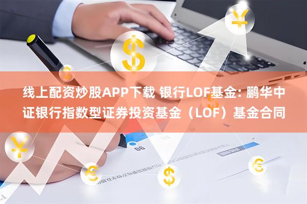 线上配资炒股APP下载 银行LOF基金: 鹏华中证银行指数型证券投资基金（LOF）基金合同