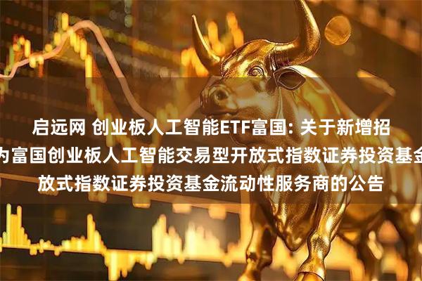 启远网 创业板人工智能ETF富国: 关于新增招商证券股份有限公司为富国创业板人工智能交易型开放式指数证券投资基金流动性服务商的公告