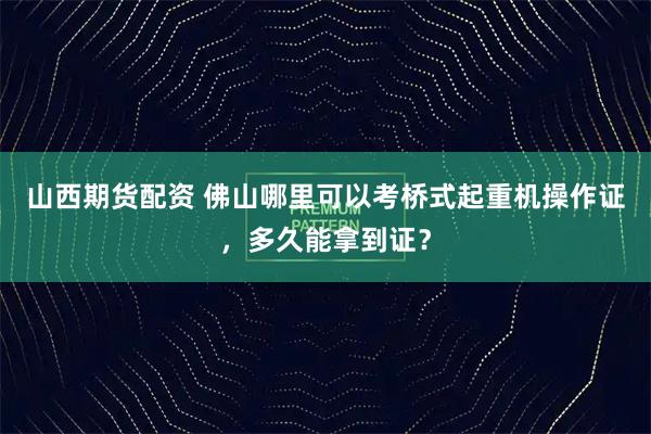 山西期货配资 佛山哪里可以考桥式起重机操作证,多久能拿到证?