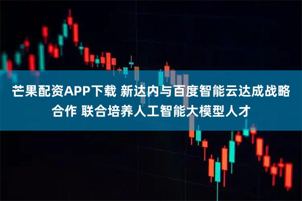 芒果配资APP下载 新达内与百度智能云达成战略合作 联合培养人工智能大模型人才