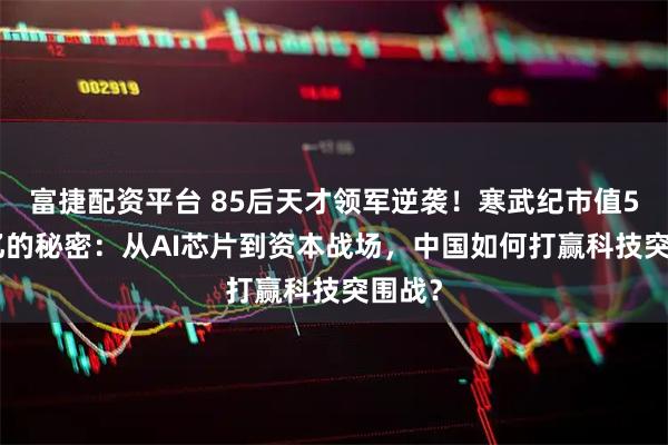 富捷配资平台 85后天才领军逆袭!寒武纪市值5500亿的秘密:从AI芯片到资本战场,中国如何打赢科技突围战?
