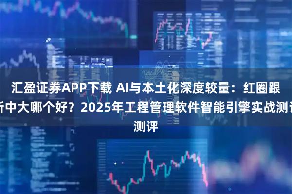 汇盈证券APP下载 AI与本土化深度较量:红圈跟新中大哪个好?2025年工程管理软件智能引擎实战测评