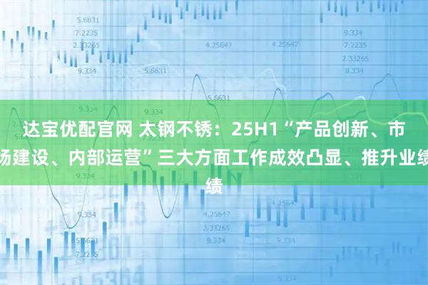 达宝优配官网 太钢不锈:25H1“产品创新、市场建设、内部运营”三大方面工作成效凸显、推升业绩