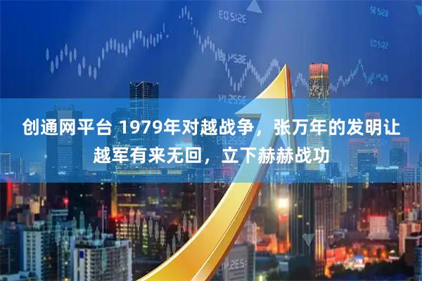 创通网平台 1979年对越战争,张万年的发明让越军有来无回,立下赫赫战功