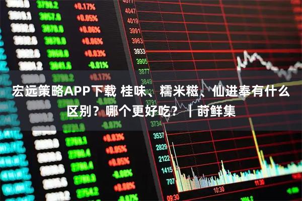 宏远策略APP下载 桂味、糯米糍、仙进奉有什么区别？哪个更好吃？｜莳鲜集