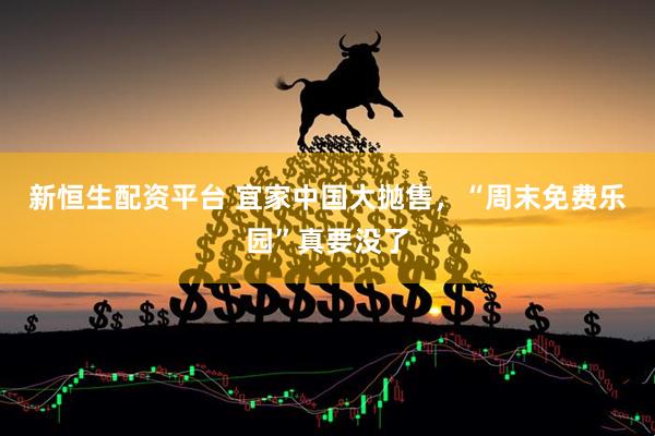 新恒生配资平台 宜家中国大抛售，“周末免费乐园”真要没了